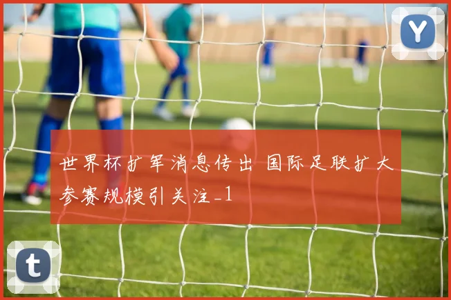 世界杯扩军消息传出 国际足联扩大参赛规模引关注_1