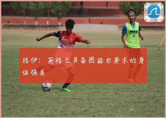 格伊：英格兰具备图赫尔要求的身体强度