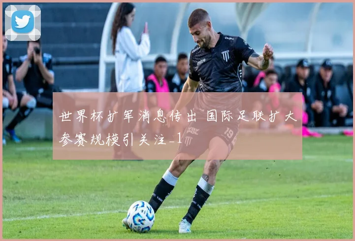 世界杯扩军消息传出 国际足联扩大参赛规模引关注_1