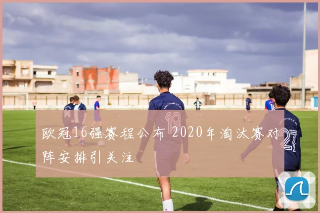 欧冠16强赛程公布 2020年淘汰赛对阵安排引关注